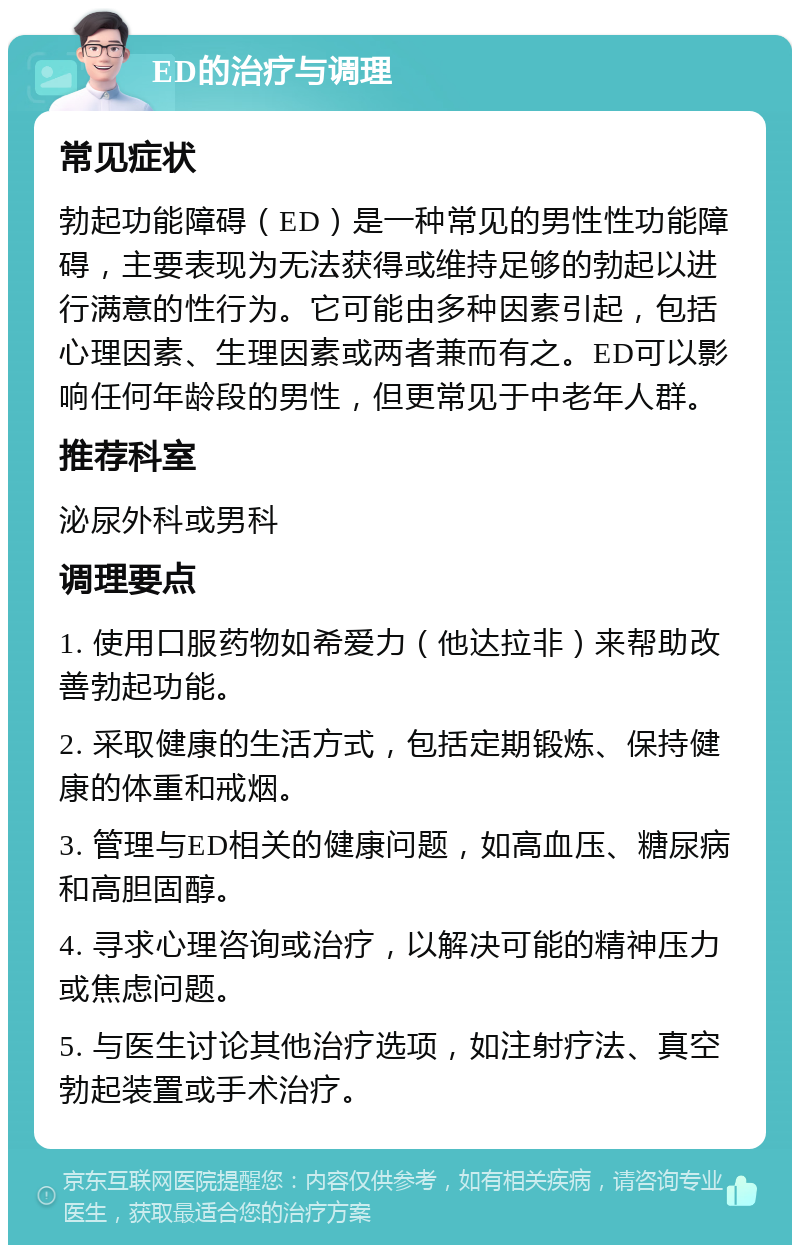 ED的治疗与调理 常见症状 勃起功能障碍（ED）是一种常见的男性性功能障碍，主要表现为无法获得或维持足够的勃起以进行满意的性行为。它可能由多种因素引起，包括心理因素、生理因素或两者兼而有之。ED可以影响任何年龄段的男性，但更常见于中老年人群。 推荐科室 泌尿外科或男科 调理要点 1. 使用口服药物如希爱力（他达拉非）来帮助改善勃起功能。 2. 采取健康的生活方式，包括定期锻炼、保持健康的体重和戒烟。 3. 管理与ED相关的健康问题，如高血压、糖尿病和高胆固醇。 4. 寻求心理咨询或治疗，以解决可能的精神压力或焦虑问题。 5. 与医生讨论其他治疗选项，如注射疗法、真空勃起装置或手术治疗。