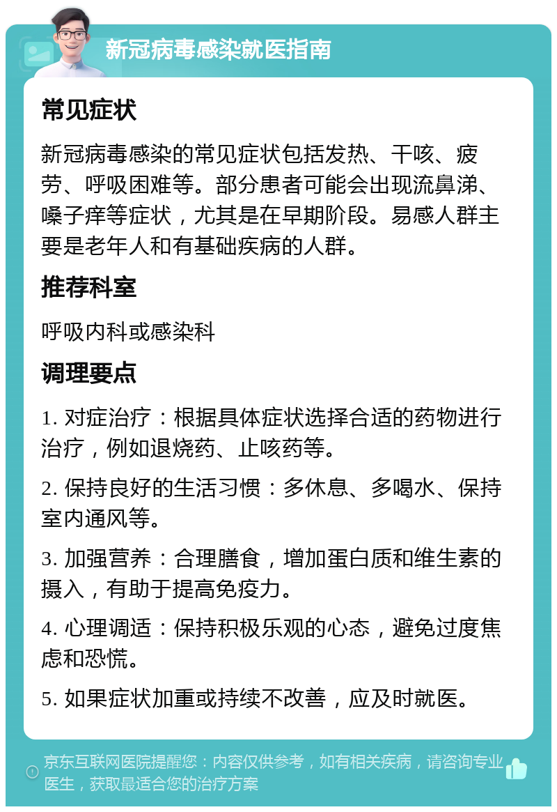 新冠病毒感染就医指南 常见症状 新冠病毒感染的常见症状包括发热、干咳、疲劳、呼吸困难等。部分患者可能会出现流鼻涕、嗓子痒等症状，尤其是在早期阶段。易感人群主要是老年人和有基础疾病的人群。 推荐科室 呼吸内科或感染科 调理要点 1. 对症治疗：根据具体症状选择合适的药物进行治疗，例如退烧药、止咳药等。 2. 保持良好的生活习惯：多休息、多喝水、保持室内通风等。 3. 加强营养：合理膳食，增加蛋白质和维生素的摄入，有助于提高免疫力。 4. 心理调适：保持积极乐观的心态，避免过度焦虑和恐慌。 5. 如果症状加重或持续不改善，应及时就医。