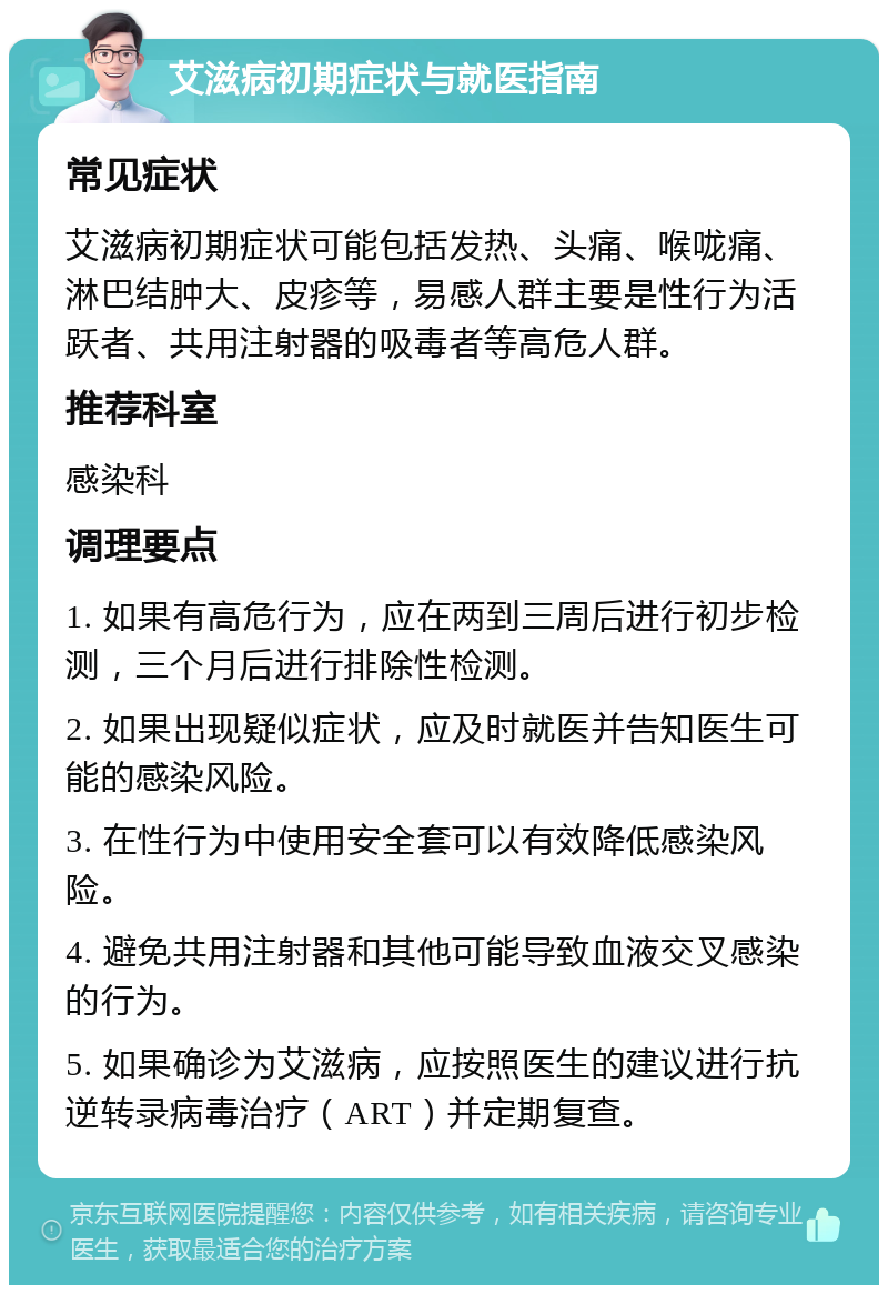 艾滋病初期症状与就医指南 常见症状 艾滋病初期症状可能包括发热、头痛、喉咙痛、淋巴结肿大、皮疹等，易感人群主要是性行为活跃者、共用注射器的吸毒者等高危人群。 推荐科室 感染科 调理要点 1. 如果有高危行为，应在两到三周后进行初步检测，三个月后进行排除性检测。 2. 如果出现疑似症状，应及时就医并告知医生可能的感染风险。 3. 在性行为中使用安全套可以有效降低感染风险。 4. 避免共用注射器和其他可能导致血液交叉感染的行为。 5. 如果确诊为艾滋病，应按照医生的建议进行抗逆转录病毒治疗（ART）并定期复查。