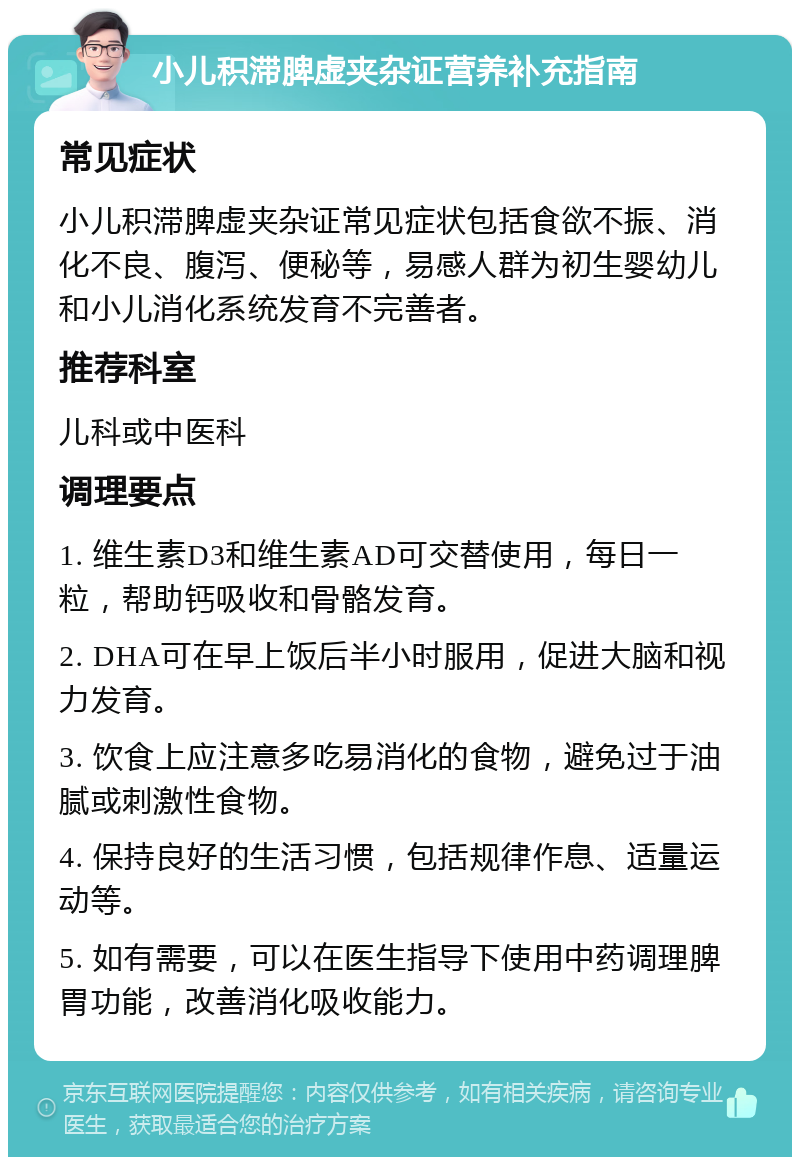 小儿积滞脾虚夹杂证营养补充指南 常见症状 小儿积滞脾虚夹杂证常见症状包括食欲不振、消化不良、腹泻、便秘等，易感人群为初生婴幼儿和小儿消化系统发育不完善者。 推荐科室 儿科或中医科 调理要点 1. 维生素D3和维生素AD可交替使用，每日一粒，帮助钙吸收和骨骼发育。 2. DHA可在早上饭后半小时服用，促进大脑和视力发育。 3. 饮食上应注意多吃易消化的食物，避免过于油腻或刺激性食物。 4. 保持良好的生活习惯，包括规律作息、适量运动等。 5. 如有需要，可以在医生指导下使用中药调理脾胃功能，改善消化吸收能力。