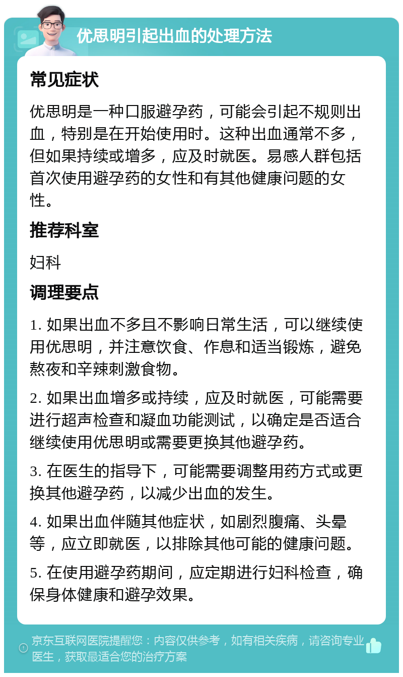 优思明引起出血的处理方法 常见症状 优思明是一种口服避孕药，可能会引起不规则出血，特别是在开始使用时。这种出血通常不多，但如果持续或增多，应及时就医。易感人群包括首次使用避孕药的女性和有其他健康问题的女性。 推荐科室 妇科 调理要点 1. 如果出血不多且不影响日常生活，可以继续使用优思明，并注意饮食、作息和适当锻炼，避免熬夜和辛辣刺激食物。 2. 如果出血增多或持续，应及时就医，可能需要进行超声检查和凝血功能测试，以确定是否适合继续使用优思明或需要更换其他避孕药。 3. 在医生的指导下，可能需要调整用药方式或更换其他避孕药，以减少出血的发生。 4. 如果出血伴随其他症状，如剧烈腹痛、头晕等，应立即就医，以排除其他可能的健康问题。 5. 在使用避孕药期间，应定期进行妇科检查，确保身体健康和避孕效果。