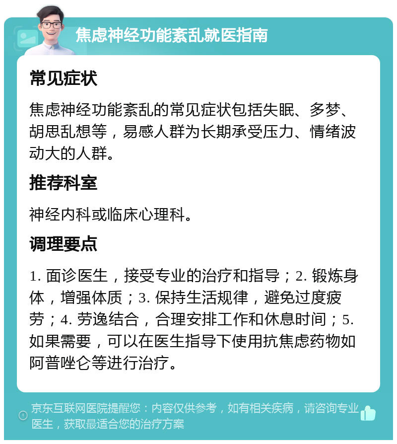 焦虑神经功能紊乱就医指南 常见症状 焦虑神经功能紊乱的常见症状包括失眠、多梦、胡思乱想等，易感人群为长期承受压力、情绪波动大的人群。 推荐科室 神经内科或临床心理科。 调理要点 1. 面诊医生，接受专业的治疗和指导；2. 锻炼身体，增强体质；3. 保持生活规律，避免过度疲劳；4. 劳逸结合，合理安排工作和休息时间；5. 如果需要，可以在医生指导下使用抗焦虑药物如阿普唑仑等进行治疗。