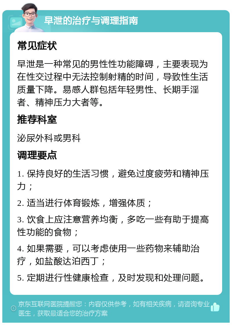 早泄的治疗与调理指南 常见症状 早泄是一种常见的男性性功能障碍，主要表现为在性交过程中无法控制射精的时间，导致性生活质量下降。易感人群包括年轻男性、长期手淫者、精神压力大者等。 推荐科室 泌尿外科或男科 调理要点 1. 保持良好的生活习惯，避免过度疲劳和精神压力； 2. 适当进行体育锻炼，增强体质； 3. 饮食上应注意营养均衡，多吃一些有助于提高性功能的食物； 4. 如果需要，可以考虑使用一些药物来辅助治疗，如盐酸达泊西丁； 5. 定期进行性健康检查，及时发现和处理问题。