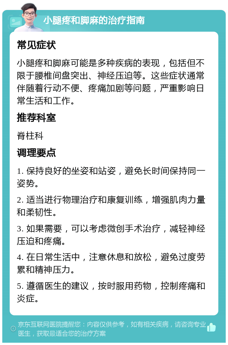 小腿疼和脚麻的治疗指南 常见症状 小腿疼和脚麻可能是多种疾病的表现，包括但不限于腰椎间盘突出、神经压迫等。这些症状通常伴随着行动不便、疼痛加剧等问题，严重影响日常生活和工作。 推荐科室 脊柱科 调理要点 1. 保持良好的坐姿和站姿，避免长时间保持同一姿势。 2. 适当进行物理治疗和康复训练，增强肌肉力量和柔韧性。 3. 如果需要，可以考虑微创手术治疗，减轻神经压迫和疼痛。 4. 在日常生活中，注意休息和放松，避免过度劳累和精神压力。 5. 遵循医生的建议，按时服用药物，控制疼痛和炎症。