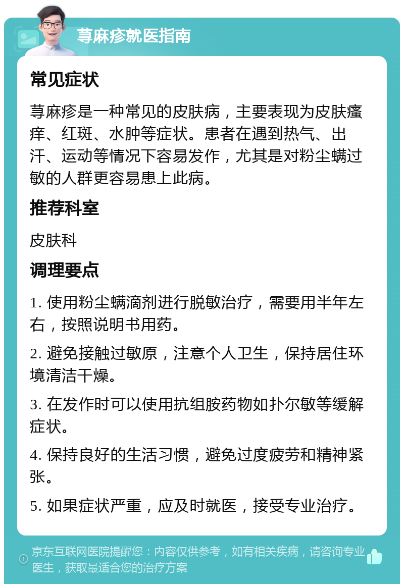 荨麻疹就医指南 常见症状 荨麻疹是一种常见的皮肤病，主要表现为皮肤瘙痒、红斑、水肿等症状。患者在遇到热气、出汗、运动等情况下容易发作，尤其是对粉尘螨过敏的人群更容易患上此病。 推荐科室 皮肤科 调理要点 1. 使用粉尘螨滴剂进行脱敏治疗，需要用半年左右，按照说明书用药。 2. 避免接触过敏原，注意个人卫生，保持居住环境清洁干燥。 3. 在发作时可以使用抗组胺药物如扑尔敏等缓解症状。 4. 保持良好的生活习惯，避免过度疲劳和精神紧张。 5. 如果症状严重，应及时就医，接受专业治疗。