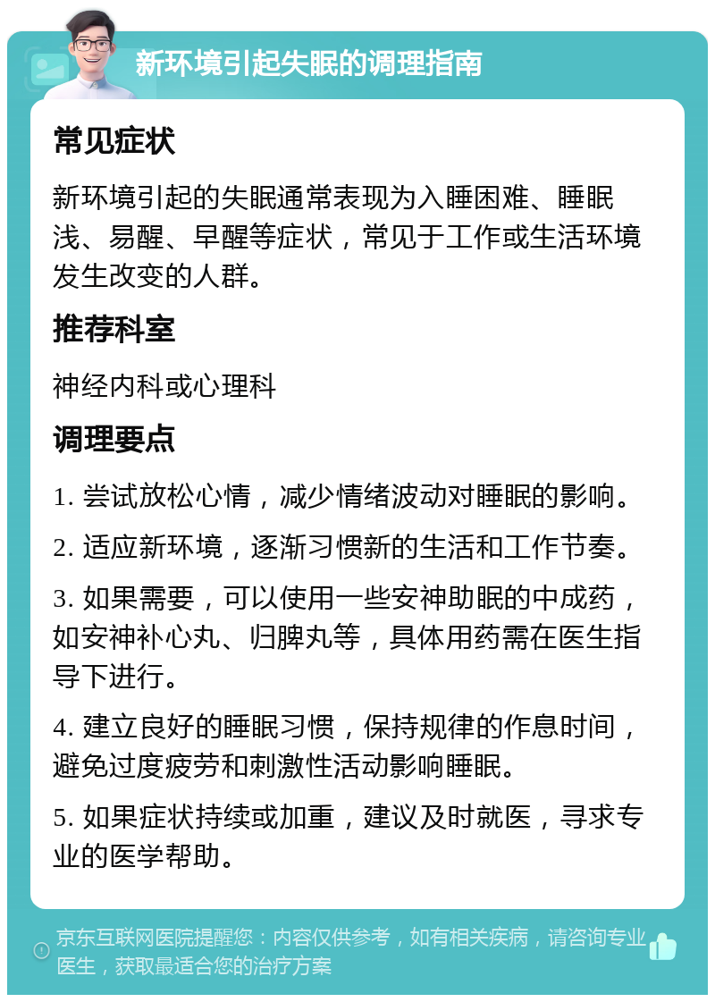 新环境引起失眠的调理指南 常见症状 新环境引起的失眠通常表现为入睡困难、睡眠浅、易醒、早醒等症状，常见于工作或生活环境发生改变的人群。 推荐科室 神经内科或心理科 调理要点 1. 尝试放松心情，减少情绪波动对睡眠的影响。 2. 适应新环境，逐渐习惯新的生活和工作节奏。 3. 如果需要，可以使用一些安神助眠的中成药，如安神补心丸、归脾丸等，具体用药需在医生指导下进行。 4. 建立良好的睡眠习惯，保持规律的作息时间，避免过度疲劳和刺激性活动影响睡眠。 5. 如果症状持续或加重，建议及时就医，寻求专业的医学帮助。