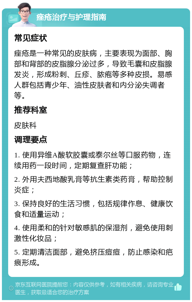 痤疮治疗与护理指南 常见症状 痤疮是一种常见的皮肤病，主要表现为面部、胸部和背部的皮脂腺分泌过多，导致毛囊和皮脂腺发炎，形成粉刺、丘疹、脓疱等多种皮损。易感人群包括青少年、油性皮肤者和内分泌失调者等。 推荐科室 皮肤科 调理要点 1. 使用异维A酸软胶囊或泰尔丝等口服药物，连续用药一段时间，定期复查肝功能； 2. 外用夫西地酸乳膏等抗生素类药膏，帮助控制炎症； 3. 保持良好的生活习惯，包括规律作息、健康饮食和适量运动； 4. 使用柔和的针对敏感肌的保湿剂，避免使用刺激性化妆品； 5. 定期清洁面部，避免挤压痘痘，防止感染和疤痕形成。