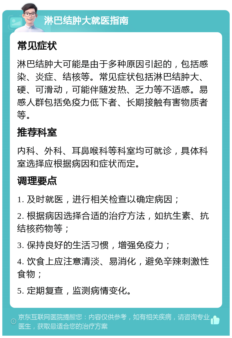 淋巴结肿大就医指南 常见症状 淋巴结肿大可能是由于多种原因引起的，包括感染、炎症、结核等。常见症状包括淋巴结肿大、硬、可滑动，可能伴随发热、乏力等不适感。易感人群包括免疫力低下者、长期接触有害物质者等。 推荐科室 内科、外科、耳鼻喉科等科室均可就诊，具体科室选择应根据病因和症状而定。 调理要点 1. 及时就医，进行相关检查以确定病因； 2. 根据病因选择合适的治疗方法，如抗生素、抗结核药物等； 3. 保持良好的生活习惯，增强免疫力； 4. 饮食上应注意清淡、易消化，避免辛辣刺激性食物； 5. 定期复查，监测病情变化。