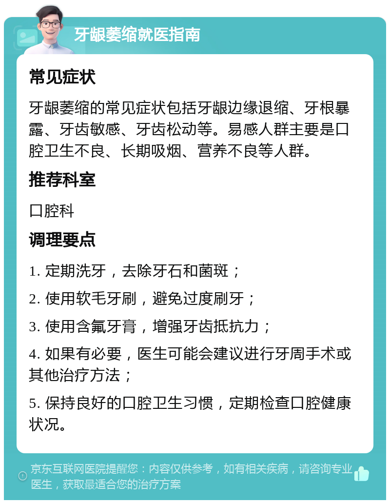 牙龈萎缩就医指南 常见症状 牙龈萎缩的常见症状包括牙龈边缘退缩、牙根暴露、牙齿敏感、牙齿松动等。易感人群主要是口腔卫生不良、长期吸烟、营养不良等人群。 推荐科室 口腔科 调理要点 1. 定期洗牙，去除牙石和菌斑； 2. 使用软毛牙刷，避免过度刷牙； 3. 使用含氟牙膏，增强牙齿抵抗力； 4. 如果有必要，医生可能会建议进行牙周手术或其他治疗方法； 5. 保持良好的口腔卫生习惯，定期检查口腔健康状况。