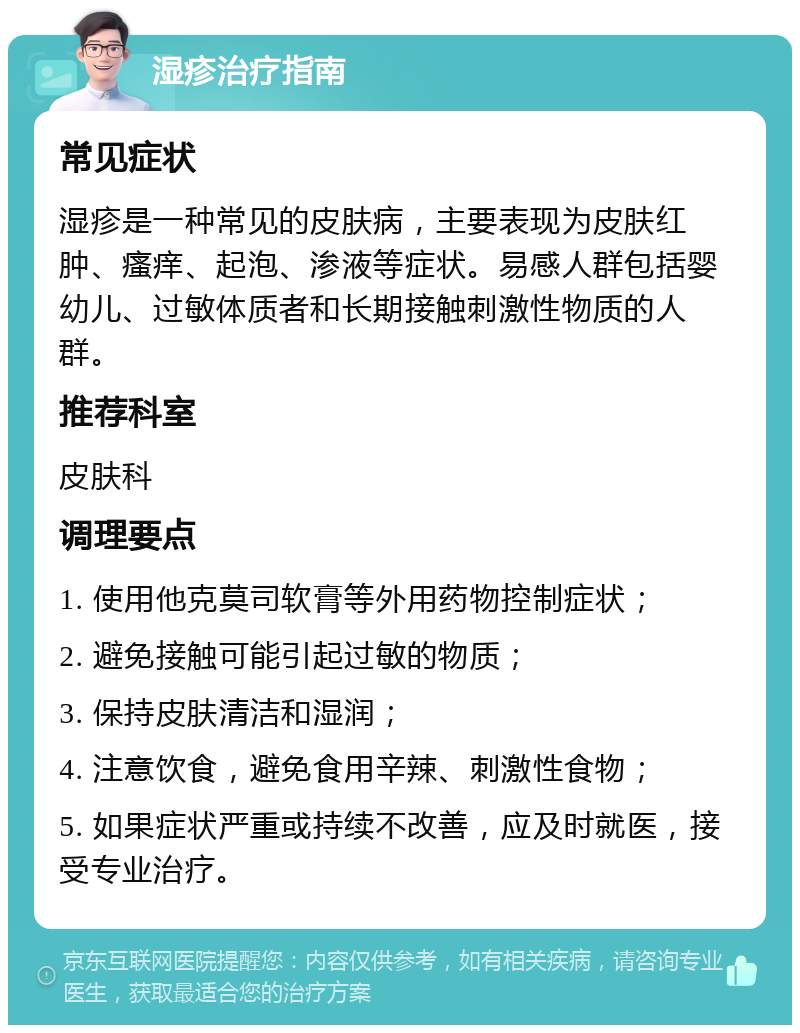 湿疹治疗指南 常见症状 湿疹是一种常见的皮肤病，主要表现为皮肤红肿、瘙痒、起泡、渗液等症状。易感人群包括婴幼儿、过敏体质者和长期接触刺激性物质的人群。 推荐科室 皮肤科 调理要点 1. 使用他克莫司软膏等外用药物控制症状； 2. 避免接触可能引起过敏的物质； 3. 保持皮肤清洁和湿润； 4. 注意饮食，避免食用辛辣、刺激性食物； 5. 如果症状严重或持续不改善，应及时就医，接受专业治疗。