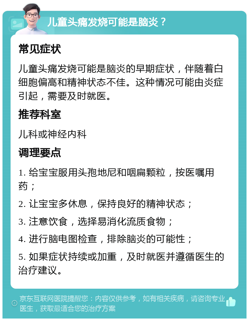 儿童头痛发烧可能是脑炎？ 常见症状 儿童头痛发烧可能是脑炎的早期症状，伴随着白细胞偏高和精神状态不佳。这种情况可能由炎症引起，需要及时就医。 推荐科室 儿科或神经内科 调理要点 1. 给宝宝服用头孢地尼和咽扁颗粒，按医嘱用药； 2. 让宝宝多休息，保持良好的精神状态； 3. 注意饮食，选择易消化流质食物； 4. 进行脑电图检查，排除脑炎的可能性； 5. 如果症状持续或加重，及时就医并遵循医生的治疗建议。