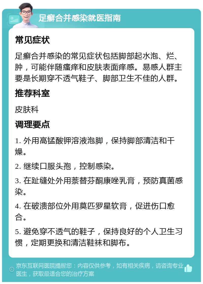 足癣合并感染就医指南 常见症状 足癣合并感染的常见症状包括脚部起水泡、烂、肿，可能伴随瘙痒和皮肤表面痒感。易感人群主要是长期穿不透气鞋子、脚部卫生不佳的人群。 推荐科室 皮肤科 调理要点 1. 外用高锰酸钾溶液泡脚，保持脚部清洁和干燥。 2. 继续口服头孢，控制感染。 3. 在趾缝处外用萘替芬酮康唑乳膏，预防真菌感染。 4. 在破溃部位外用莫匹罗星软膏，促进伤口愈合。 5. 避免穿不透气的鞋子，保持良好的个人卫生习惯，定期更换和清洁鞋袜和脚布。