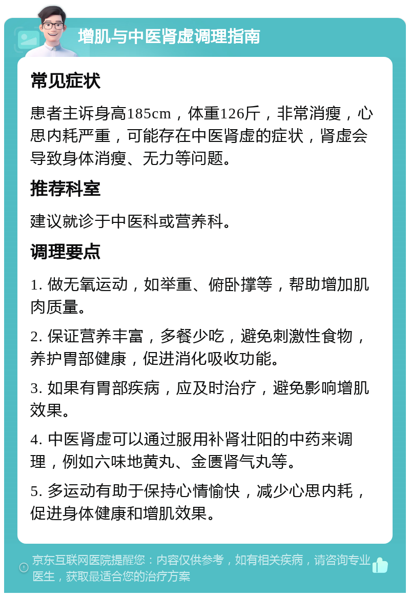 增肌与中医肾虚调理指南 常见症状 患者主诉身高185cm，体重126斤，非常消瘦，心思内耗严重，可能存在中医肾虚的症状，肾虚会导致身体消瘦、无力等问题。 推荐科室 建议就诊于中医科或营养科。 调理要点 1. 做无氧运动，如举重、俯卧撑等，帮助增加肌肉质量。 2. 保证营养丰富，多餐少吃，避免刺激性食物，养护胃部健康，促进消化吸收功能。 3. 如果有胃部疾病，应及时治疗，避免影响增肌效果。 4. 中医肾虚可以通过服用补肾壮阳的中药来调理，例如六味地黄丸、金匮肾气丸等。 5. 多运动有助于保持心情愉快，减少心思内耗，促进身体健康和增肌效果。