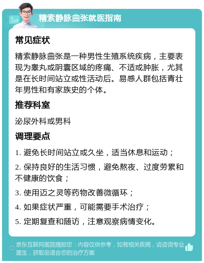 精索静脉曲张就医指南 常见症状 精索静脉曲张是一种男性生殖系统疾病，主要表现为睾丸或阴囊区域的疼痛、不适或肿胀，尤其是在长时间站立或性活动后。易感人群包括青壮年男性和有家族史的个体。 推荐科室 泌尿外科或男科 调理要点 1. 避免长时间站立或久坐，适当休息和运动； 2. 保持良好的生活习惯，避免熬夜、过度劳累和不健康的饮食； 3. 使用迈之灵等药物改善微循环； 4. 如果症状严重，可能需要手术治疗； 5. 定期复查和随访，注意观察病情变化。