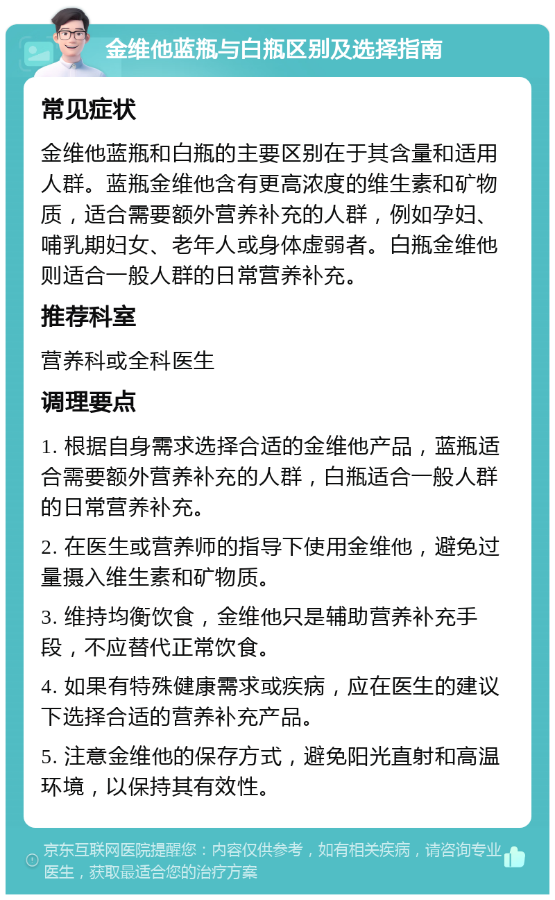 金维他蓝瓶与白瓶区别及选择指南 常见症状 金维他蓝瓶和白瓶的主要区别在于其含量和适用人群。蓝瓶金维他含有更高浓度的维生素和矿物质，适合需要额外营养补充的人群，例如孕妇、哺乳期妇女、老年人或身体虚弱者。白瓶金维他则适合一般人群的日常营养补充。 推荐科室 营养科或全科医生 调理要点 1. 根据自身需求选择合适的金维他产品，蓝瓶适合需要额外营养补充的人群，白瓶适合一般人群的日常营养补充。 2. 在医生或营养师的指导下使用金维他，避免过量摄入维生素和矿物质。 3. 维持均衡饮食，金维他只是辅助营养补充手段，不应替代正常饮食。 4. 如果有特殊健康需求或疾病，应在医生的建议下选择合适的营养补充产品。 5. 注意金维他的保存方式，避免阳光直射和高温环境，以保持其有效性。