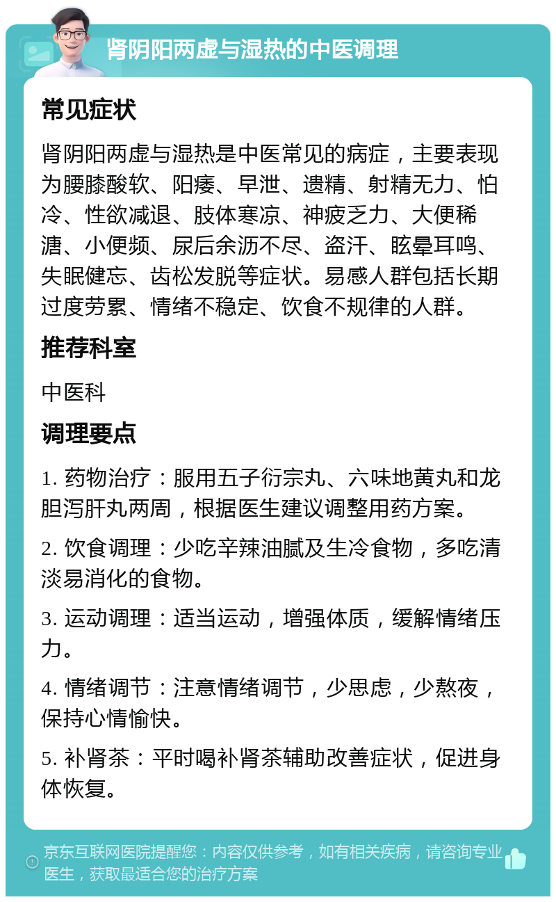 肾阴阳两虚与湿热的中医调理 常见症状 肾阴阳两虚与湿热是中医常见的病症，主要表现为腰膝酸软、阳痿、早泄、遗精、射精无力、怕冷、性欲减退、肢体寒凉、神疲乏力、大便稀溏、小便频、尿后余沥不尽、盗汗、眩晕耳鸣、失眠健忘、齿松发脱等症状。易感人群包括长期过度劳累、情绪不稳定、饮食不规律的人群。 推荐科室 中医科 调理要点 1. 药物治疗：服用五子衍宗丸、六味地黄丸和龙胆泻肝丸两周，根据医生建议调整用药方案。 2. 饮食调理：少吃辛辣油腻及生冷食物，多吃清淡易消化的食物。 3. 运动调理：适当运动，增强体质，缓解情绪压力。 4. 情绪调节：注意情绪调节，少思虑，少熬夜，保持心情愉快。 5. 补肾茶：平时喝补肾茶辅助改善症状，促进身体恢复。