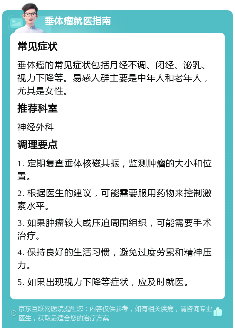 垂体瘤就医指南 常见症状 垂体瘤的常见症状包括月经不调、闭经、泌乳、视力下降等。易感人群主要是中年人和老年人，尤其是女性。 推荐科室 神经外科 调理要点 1. 定期复查垂体核磁共振，监测肿瘤的大小和位置。 2. 根据医生的建议，可能需要服用药物来控制激素水平。 3. 如果肿瘤较大或压迫周围组织，可能需要手术治疗。 4. 保持良好的生活习惯，避免过度劳累和精神压力。 5. 如果出现视力下降等症状，应及时就医。