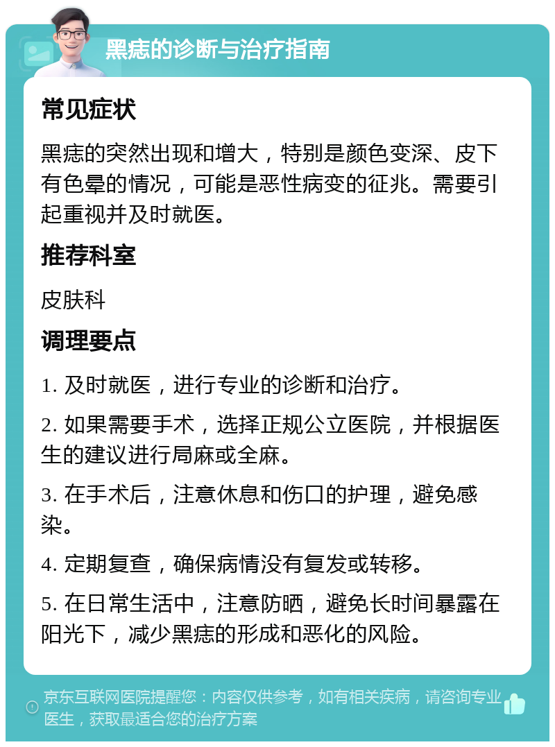 黑痣的诊断与治疗指南 常见症状 黑痣的突然出现和增大，特别是颜色变深、皮下有色晕的情况，可能是恶性病变的征兆。需要引起重视并及时就医。 推荐科室 皮肤科 调理要点 1. 及时就医，进行专业的诊断和治疗。 2. 如果需要手术，选择正规公立医院，并根据医生的建议进行局麻或全麻。 3. 在手术后，注意休息和伤口的护理，避免感染。 4. 定期复查，确保病情没有复发或转移。 5. 在日常生活中，注意防晒，避免长时间暴露在阳光下，减少黑痣的形成和恶化的风险。