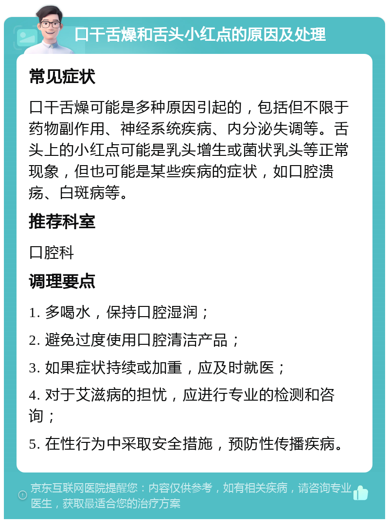 口干舌燥和舌头小红点的原因及处理 常见症状 口干舌燥可能是多种原因引起的，包括但不限于药物副作用、神经系统疾病、内分泌失调等。舌头上的小红点可能是乳头增生或菌状乳头等正常现象，但也可能是某些疾病的症状，如口腔溃疡、白斑病等。 推荐科室 口腔科 调理要点 1. 多喝水，保持口腔湿润； 2. 避免过度使用口腔清洁产品； 3. 如果症状持续或加重，应及时就医； 4. 对于艾滋病的担忧，应进行专业的检测和咨询； 5. 在性行为中采取安全措施，预防性传播疾病。