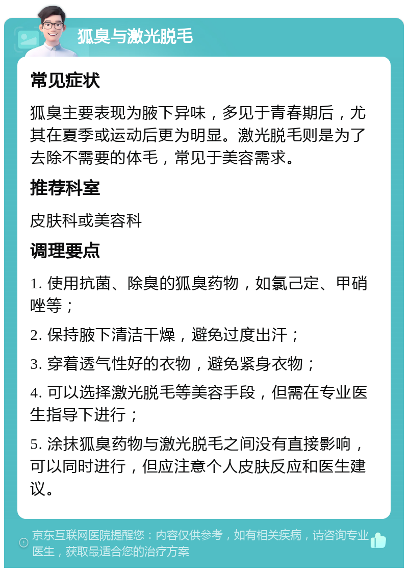 狐臭与激光脱毛 常见症状 狐臭主要表现为腋下异味，多见于青春期后，尤其在夏季或运动后更为明显。激光脱毛则是为了去除不需要的体毛，常见于美容需求。 推荐科室 皮肤科或美容科 调理要点 1. 使用抗菌、除臭的狐臭药物，如氯己定、甲硝唑等； 2. 保持腋下清洁干燥，避免过度出汗； 3. 穿着透气性好的衣物，避免紧身衣物； 4. 可以选择激光脱毛等美容手段，但需在专业医生指导下进行； 5. 涂抹狐臭药物与激光脱毛之间没有直接影响，可以同时进行，但应注意个人皮肤反应和医生建议。