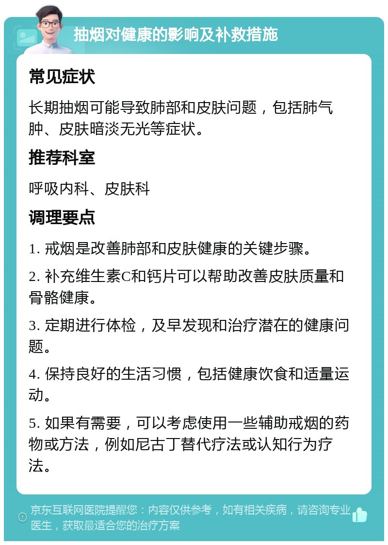 抽烟对健康的影响及补救措施 常见症状 长期抽烟可能导致肺部和皮肤问题，包括肺气肿、皮肤暗淡无光等症状。 推荐科室 呼吸内科、皮肤科 调理要点 1. 戒烟是改善肺部和皮肤健康的关键步骤。 2. 补充维生素C和钙片可以帮助改善皮肤质量和骨骼健康。 3. 定期进行体检，及早发现和治疗潜在的健康问题。 4. 保持良好的生活习惯，包括健康饮食和适量运动。 5. 如果有需要，可以考虑使用一些辅助戒烟的药物或方法，例如尼古丁替代疗法或认知行为疗法。