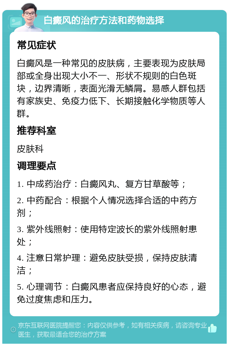 白癜风的治疗方法和药物选择 常见症状 白癜风是一种常见的皮肤病，主要表现为皮肤局部或全身出现大小不一、形状不规则的白色斑块，边界清晰，表面光滑无鳞屑。易感人群包括有家族史、免疫力低下、长期接触化学物质等人群。 推荐科室 皮肤科 调理要点 1. 中成药治疗：白癜风丸、复方甘草酸等； 2. 中药配合：根据个人情况选择合适的中药方剂； 3. 紫外线照射：使用特定波长的紫外线照射患处； 4. 注意日常护理：避免皮肤受损，保持皮肤清洁； 5. 心理调节：白癜风患者应保持良好的心态，避免过度焦虑和压力。