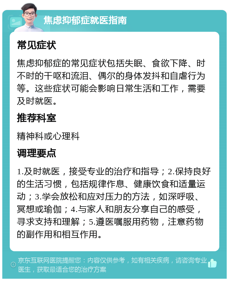 焦虑抑郁症就医指南 常见症状 焦虑抑郁症的常见症状包括失眠、食欲下降、时不时的干呕和流泪、偶尔的身体发抖和自虐行为等。这些症状可能会影响日常生活和工作，需要及时就医。 推荐科室 精神科或心理科 调理要点 1.及时就医，接受专业的治疗和指导；2.保持良好的生活习惯，包括规律作息、健康饮食和适量运动；3.学会放松和应对压力的方法，如深呼吸、冥想或瑜伽；4.与家人和朋友分享自己的感受，寻求支持和理解；5.遵医嘱服用药物，注意药物的副作用和相互作用。