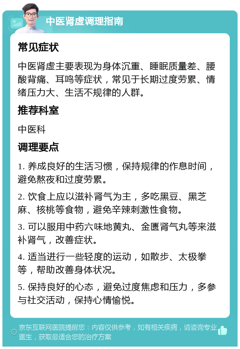 中医肾虚调理指南 常见症状 中医肾虚主要表现为身体沉重、睡眠质量差、腰酸背痛、耳鸣等症状，常见于长期过度劳累、情绪压力大、生活不规律的人群。 推荐科室 中医科 调理要点 1. 养成良好的生活习惯，保持规律的作息时间，避免熬夜和过度劳累。 2. 饮食上应以滋补肾气为主，多吃黑豆、黑芝麻、核桃等食物，避免辛辣刺激性食物。 3. 可以服用中药六味地黄丸、金匮肾气丸等来滋补肾气，改善症状。 4. 适当进行一些轻度的运动，如散步、太极拳等，帮助改善身体状况。 5. 保持良好的心态，避免过度焦虑和压力，多参与社交活动，保持心情愉悦。