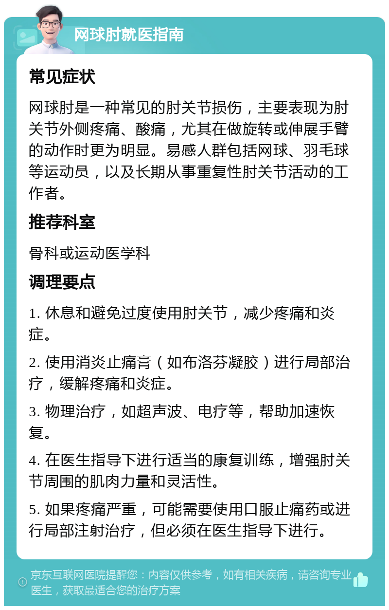 网球肘就医指南 常见症状 网球肘是一种常见的肘关节损伤，主要表现为肘关节外侧疼痛、酸痛，尤其在做旋转或伸展手臂的动作时更为明显。易感人群包括网球、羽毛球等运动员，以及长期从事重复性肘关节活动的工作者。 推荐科室 骨科或运动医学科 调理要点 1. 休息和避免过度使用肘关节，减少疼痛和炎症。 2. 使用消炎止痛膏（如布洛芬凝胶）进行局部治疗，缓解疼痛和炎症。 3. 物理治疗，如超声波、电疗等，帮助加速恢复。 4. 在医生指导下进行适当的康复训练，增强肘关节周围的肌肉力量和灵活性。 5. 如果疼痛严重，可能需要使用口服止痛药或进行局部注射治疗，但必须在医生指导下进行。