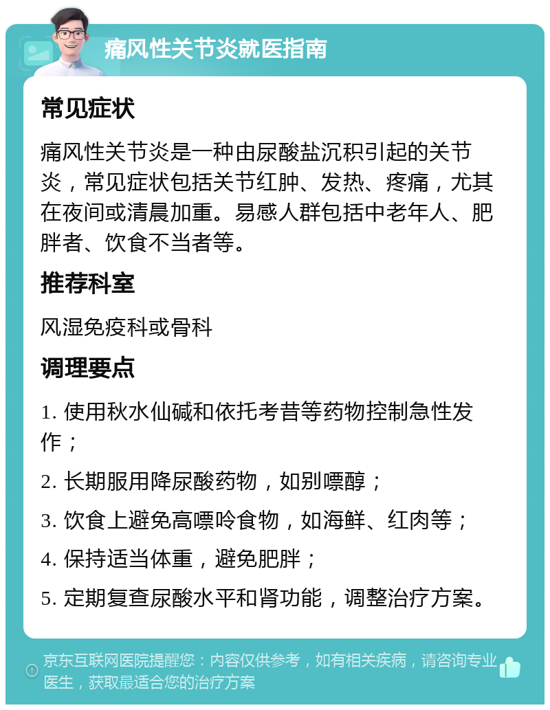 痛风性关节炎就医指南 常见症状 痛风性关节炎是一种由尿酸盐沉积引起的关节炎，常见症状包括关节红肿、发热、疼痛，尤其在夜间或清晨加重。易感人群包括中老年人、肥胖者、饮食不当者等。 推荐科室 风湿免疫科或骨科 调理要点 1. 使用秋水仙碱和依托考昔等药物控制急性发作； 2. 长期服用降尿酸药物，如别嘌醇； 3. 饮食上避免高嘌呤食物，如海鲜、红肉等； 4. 保持适当体重，避免肥胖； 5. 定期复查尿酸水平和肾功能，调整治疗方案。