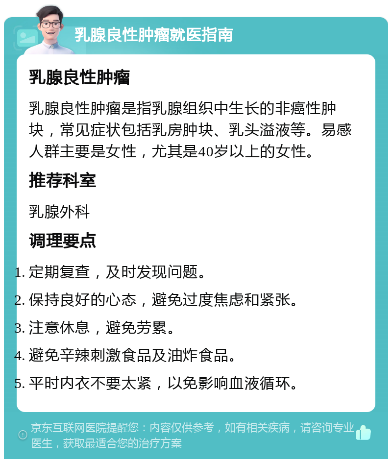 乳腺良性肿瘤就医指南 乳腺良性肿瘤 乳腺良性肿瘤是指乳腺组织中生长的非癌性肿块，常见症状包括乳房肿块、乳头溢液等。易感人群主要是女性，尤其是40岁以上的女性。 推荐科室 乳腺外科 调理要点 定期复查，及时发现问题。 保持良好的心态，避免过度焦虑和紧张。 注意休息，避免劳累。 避免辛辣刺激食品及油炸食品。 平时内衣不要太紧，以免影响血液循环。