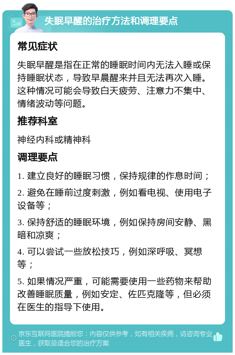 失眠早醒的治疗方法和调理要点 常见症状 失眠早醒是指在正常的睡眠时间内无法入睡或保持睡眠状态，导致早晨醒来并且无法再次入睡。这种情况可能会导致白天疲劳、注意力不集中、情绪波动等问题。 推荐科室 神经内科或精神科 调理要点 1. 建立良好的睡眠习惯，保持规律的作息时间； 2. 避免在睡前过度刺激，例如看电视、使用电子设备等； 3. 保持舒适的睡眠环境，例如保持房间安静、黑暗和凉爽； 4. 可以尝试一些放松技巧，例如深呼吸、冥想等； 5. 如果情况严重，可能需要使用一些药物来帮助改善睡眠质量，例如安定、佐匹克隆等，但必须在医生的指导下使用。