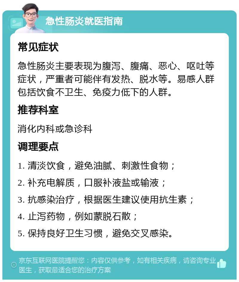 急性肠炎就医指南 常见症状 急性肠炎主要表现为腹泻、腹痛、恶心、呕吐等症状，严重者可能伴有发热、脱水等。易感人群包括饮食不卫生、免疫力低下的人群。 推荐科室 消化内科或急诊科 调理要点 1. 清淡饮食，避免油腻、刺激性食物； 2. 补充电解质，口服补液盐或输液； 3. 抗感染治疗，根据医生建议使用抗生素； 4. 止泻药物，例如蒙脱石散； 5. 保持良好卫生习惯，避免交叉感染。