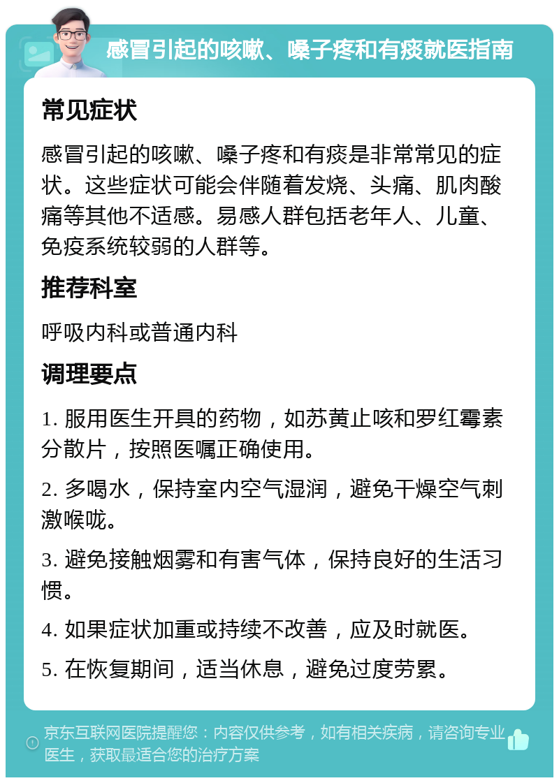 感冒引起的咳嗽、嗓子疼和有痰就医指南 常见症状 感冒引起的咳嗽、嗓子疼和有痰是非常常见的症状。这些症状可能会伴随着发烧、头痛、肌肉酸痛等其他不适感。易感人群包括老年人、儿童、免疫系统较弱的人群等。 推荐科室 呼吸内科或普通内科 调理要点 1. 服用医生开具的药物，如苏黄止咳和罗红霉素分散片，按照医嘱正确使用。 2. 多喝水，保持室内空气湿润，避免干燥空气刺激喉咙。 3. 避免接触烟雾和有害气体，保持良好的生活习惯。 4. 如果症状加重或持续不改善，应及时就医。 5. 在恢复期间，适当休息，避免过度劳累。