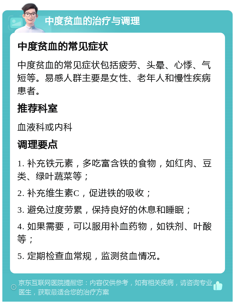 中度贫血的治疗与调理 中度贫血的常见症状 中度贫血的常见症状包括疲劳、头晕、心悸、气短等。易感人群主要是女性、老年人和慢性疾病患者。 推荐科室 血液科或内科 调理要点 1. 补充铁元素，多吃富含铁的食物，如红肉、豆类、绿叶蔬菜等； 2. 补充维生素C，促进铁的吸收； 3. 避免过度劳累，保持良好的休息和睡眠； 4. 如果需要，可以服用补血药物，如铁剂、叶酸等； 5. 定期检查血常规，监测贫血情况。