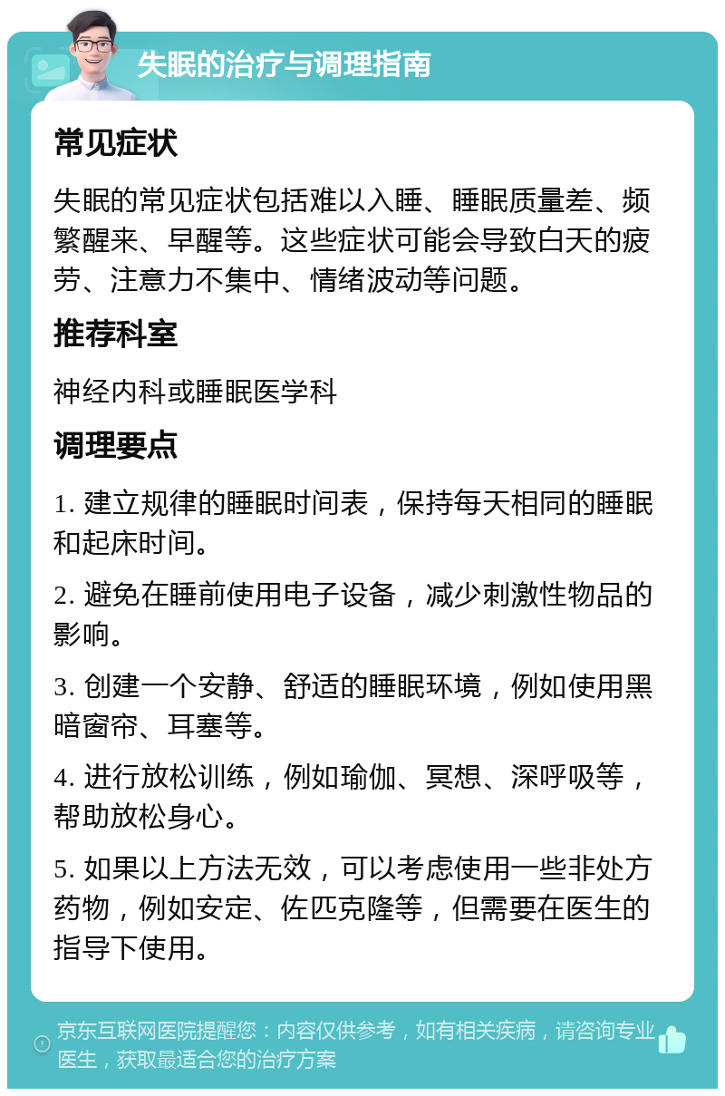 失眠的治疗与调理指南 常见症状 失眠的常见症状包括难以入睡、睡眠质量差、频繁醒来、早醒等。这些症状可能会导致白天的疲劳、注意力不集中、情绪波动等问题。 推荐科室 神经内科或睡眠医学科 调理要点 1. 建立规律的睡眠时间表，保持每天相同的睡眠和起床时间。 2. 避免在睡前使用电子设备，减少刺激性物品的影响。 3. 创建一个安静、舒适的睡眠环境，例如使用黑暗窗帘、耳塞等。 4. 进行放松训练，例如瑜伽、冥想、深呼吸等，帮助放松身心。 5. 如果以上方法无效，可以考虑使用一些非处方药物，例如安定、佐匹克隆等，但需要在医生的指导下使用。