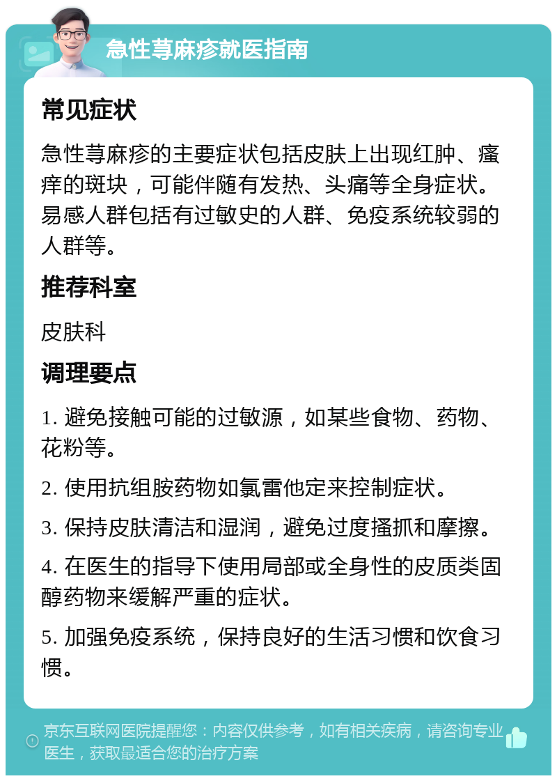 急性荨麻疹就医指南 常见症状 急性荨麻疹的主要症状包括皮肤上出现红肿、瘙痒的斑块，可能伴随有发热、头痛等全身症状。易感人群包括有过敏史的人群、免疫系统较弱的人群等。 推荐科室 皮肤科 调理要点 1. 避免接触可能的过敏源，如某些食物、药物、花粉等。 2. 使用抗组胺药物如氯雷他定来控制症状。 3. 保持皮肤清洁和湿润，避免过度搔抓和摩擦。 4. 在医生的指导下使用局部或全身性的皮质类固醇药物来缓解严重的症状。 5. 加强免疫系统，保持良好的生活习惯和饮食习惯。