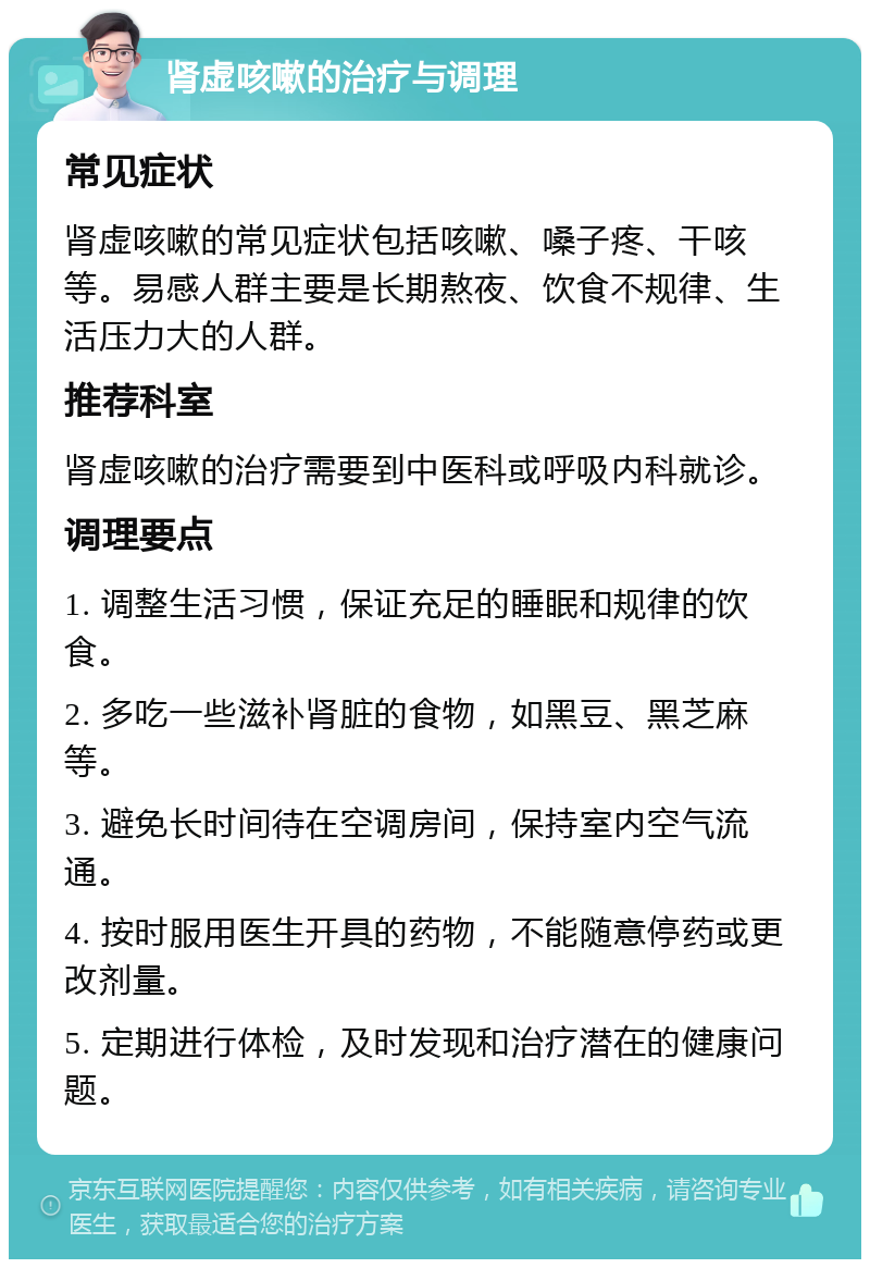 肾虚咳嗽的治疗与调理 常见症状 肾虚咳嗽的常见症状包括咳嗽、嗓子疼、干咳等。易感人群主要是长期熬夜、饮食不规律、生活压力大的人群。 推荐科室 肾虚咳嗽的治疗需要到中医科或呼吸内科就诊。 调理要点 1. 调整生活习惯，保证充足的睡眠和规律的饮食。 2. 多吃一些滋补肾脏的食物，如黑豆、黑芝麻等。 3. 避免长时间待在空调房间，保持室内空气流通。 4. 按时服用医生开具的药物，不能随意停药或更改剂量。 5. 定期进行体检，及时发现和治疗潜在的健康问题。