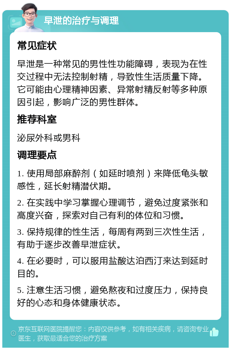 早泄的治疗与调理 常见症状 早泄是一种常见的男性性功能障碍，表现为在性交过程中无法控制射精，导致性生活质量下降。它可能由心理精神因素、异常射精反射等多种原因引起，影响广泛的男性群体。 推荐科室 泌尿外科或男科 调理要点 1. 使用局部麻醉剂（如延时喷剂）来降低龟头敏感性，延长射精潜伏期。 2. 在实践中学习掌握心理调节，避免过度紧张和高度兴奋，探索对自己有利的体位和习惯。 3. 保持规律的性生活，每周有两到三次性生活，有助于逐步改善早泄症状。 4. 在必要时，可以服用盐酸达泊西汀来达到延时目的。 5. 注意生活习惯，避免熬夜和过度压力，保持良好的心态和身体健康状态。