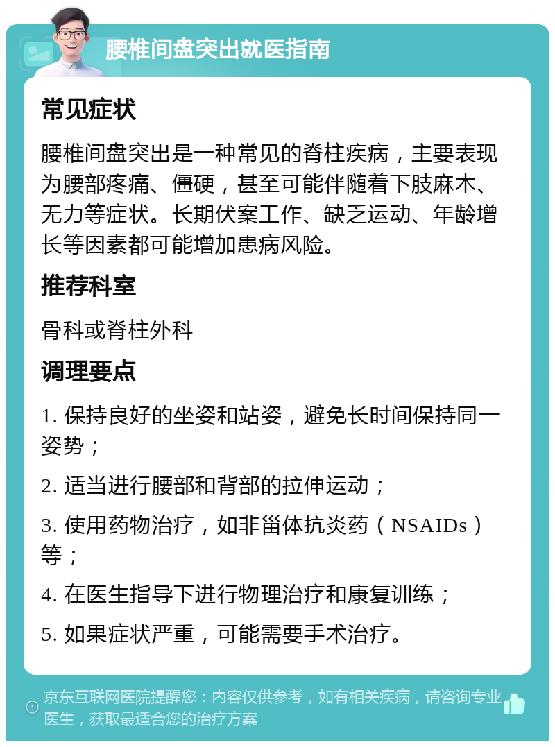 腰椎间盘突出就医指南 常见症状 腰椎间盘突出是一种常见的脊柱疾病，主要表现为腰部疼痛、僵硬，甚至可能伴随着下肢麻木、无力等症状。长期伏案工作、缺乏运动、年龄增长等因素都可能增加患病风险。 推荐科室 骨科或脊柱外科 调理要点 1. 保持良好的坐姿和站姿，避免长时间保持同一姿势； 2. 适当进行腰部和背部的拉伸运动； 3. 使用药物治疗，如非甾体抗炎药（NSAIDs）等； 4. 在医生指导下进行物理治疗和康复训练； 5. 如果症状严重，可能需要手术治疗。