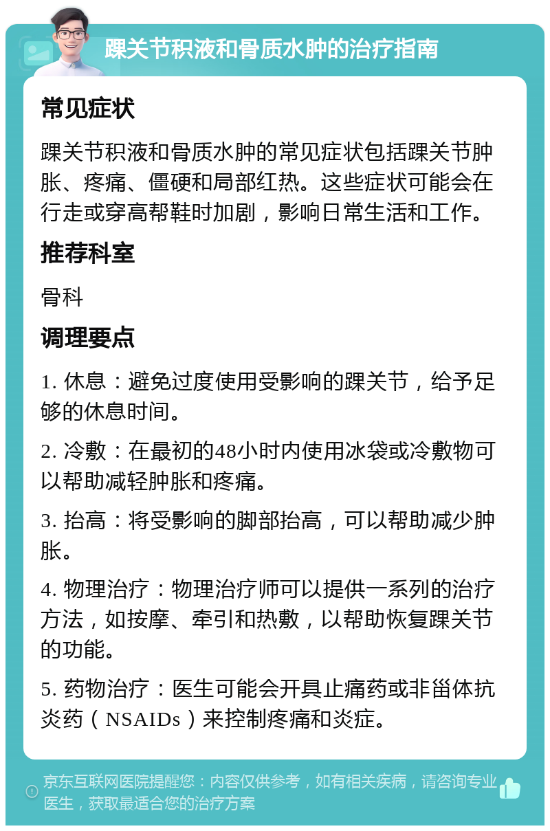 踝关节积液和骨质水肿的治疗指南 常见症状 踝关节积液和骨质水肿的常见症状包括踝关节肿胀、疼痛、僵硬和局部红热。这些症状可能会在行走或穿高帮鞋时加剧，影响日常生活和工作。 推荐科室 骨科 调理要点 1. 休息：避免过度使用受影响的踝关节，给予足够的休息时间。 2. 冷敷：在最初的48小时内使用冰袋或冷敷物可以帮助减轻肿胀和疼痛。 3. 抬高：将受影响的脚部抬高，可以帮助减少肿胀。 4. 物理治疗：物理治疗师可以提供一系列的治疗方法，如按摩、牵引和热敷，以帮助恢复踝关节的功能。 5. 药物治疗：医生可能会开具止痛药或非甾体抗炎药（NSAIDs）来控制疼痛和炎症。