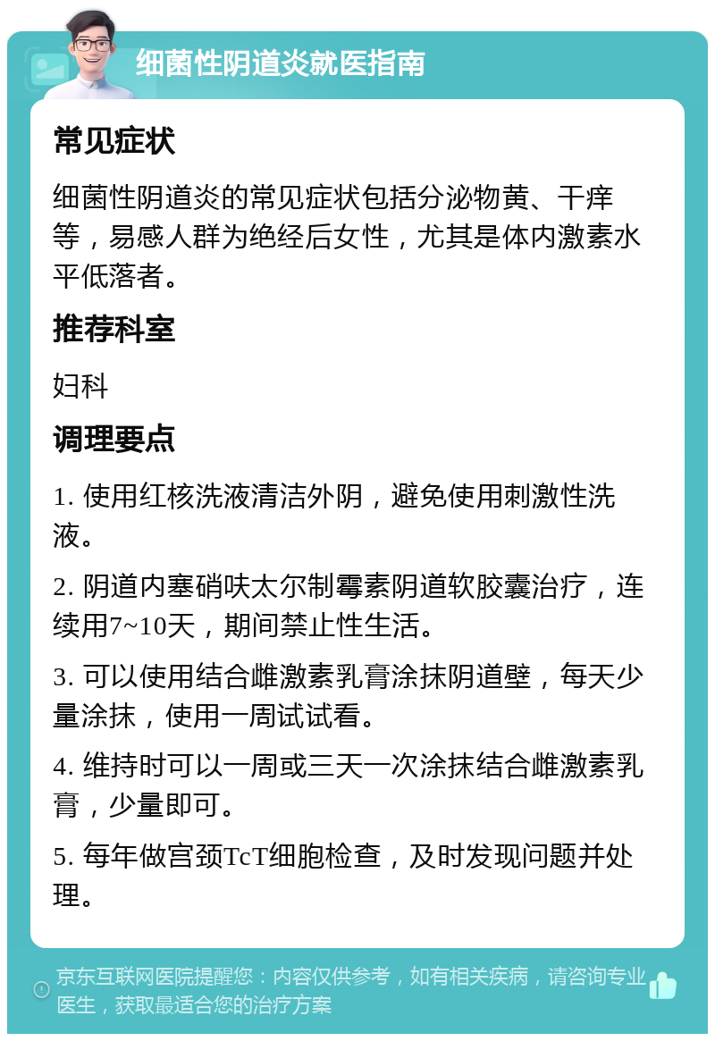 细菌性阴道炎就医指南 常见症状 细菌性阴道炎的常见症状包括分泌物黄、干痒等，易感人群为绝经后女性，尤其是体内激素水平低落者。 推荐科室 妇科 调理要点 1. 使用红核洗液清洁外阴，避免使用刺激性洗液。 2. 阴道内塞硝呋太尔制霉素阴道软胶囊治疗，连续用7~10天，期间禁止性生活。 3. 可以使用结合雌激素乳膏涂抹阴道壁，每天少量涂抹，使用一周试试看。 4. 维持时可以一周或三天一次涂抹结合雌激素乳膏，少量即可。 5. 每年做宫颈TcT细胞检查，及时发现问题并处理。