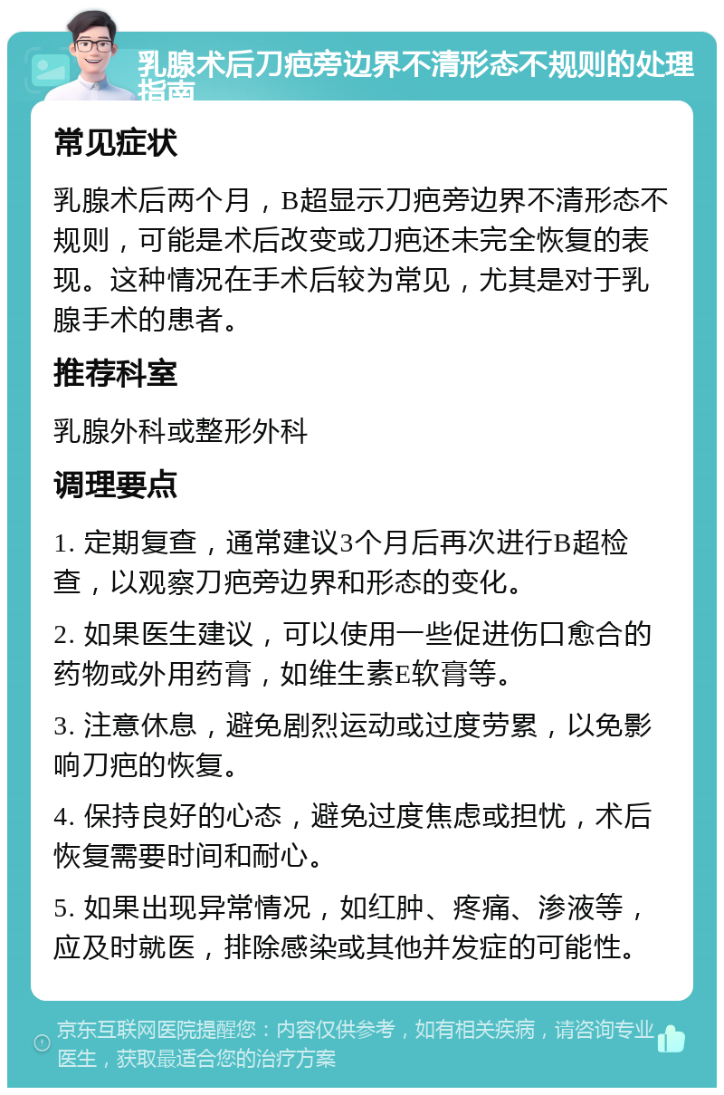 乳腺术后刀疤旁边界不清形态不规则的处理指南 常见症状 乳腺术后两个月，B超显示刀疤旁边界不清形态不规则，可能是术后改变或刀疤还未完全恢复的表现。这种情况在手术后较为常见，尤其是对于乳腺手术的患者。 推荐科室 乳腺外科或整形外科 调理要点 1. 定期复查，通常建议3个月后再次进行B超检查，以观察刀疤旁边界和形态的变化。 2. 如果医生建议，可以使用一些促进伤口愈合的药物或外用药膏，如维生素E软膏等。 3. 注意休息，避免剧烈运动或过度劳累，以免影响刀疤的恢复。 4. 保持良好的心态，避免过度焦虑或担忧，术后恢复需要时间和耐心。 5. 如果出现异常情况，如红肿、疼痛、渗液等，应及时就医，排除感染或其他并发症的可能性。