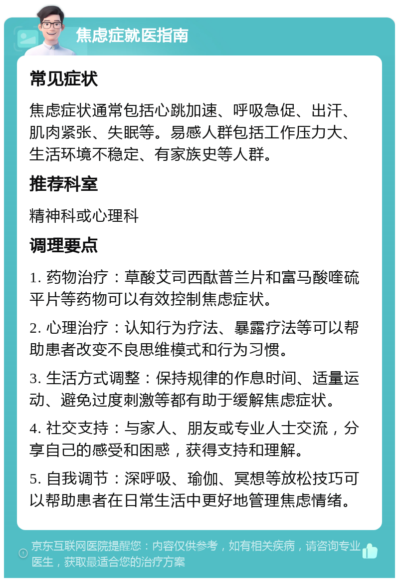 焦虑症就医指南 常见症状 焦虑症状通常包括心跳加速、呼吸急促、出汗、肌肉紧张、失眠等。易感人群包括工作压力大、生活环境不稳定、有家族史等人群。 推荐科室 精神科或心理科 调理要点 1. 药物治疗：草酸艾司西酞普兰片和富马酸喹硫平片等药物可以有效控制焦虑症状。 2. 心理治疗：认知行为疗法、暴露疗法等可以帮助患者改变不良思维模式和行为习惯。 3. 生活方式调整：保持规律的作息时间、适量运动、避免过度刺激等都有助于缓解焦虑症状。 4. 社交支持：与家人、朋友或专业人士交流，分享自己的感受和困惑，获得支持和理解。 5. 自我调节：深呼吸、瑜伽、冥想等放松技巧可以帮助患者在日常生活中更好地管理焦虑情绪。