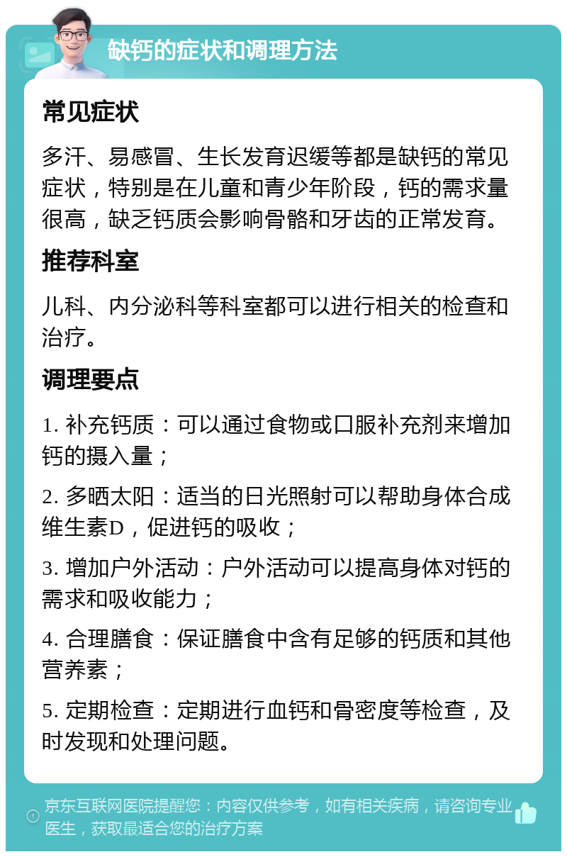 缺钙的症状和调理方法 常见症状 多汗、易感冒、生长发育迟缓等都是缺钙的常见症状，特别是在儿童和青少年阶段，钙的需求量很高，缺乏钙质会影响骨骼和牙齿的正常发育。 推荐科室 儿科、内分泌科等科室都可以进行相关的检查和治疗。 调理要点 1. 补充钙质：可以通过食物或口服补充剂来增加钙的摄入量； 2. 多晒太阳：适当的日光照射可以帮助身体合成维生素D，促进钙的吸收； 3. 增加户外活动：户外活动可以提高身体对钙的需求和吸收能力； 4. 合理膳食：保证膳食中含有足够的钙质和其他营养素； 5. 定期检查：定期进行血钙和骨密度等检查，及时发现和处理问题。