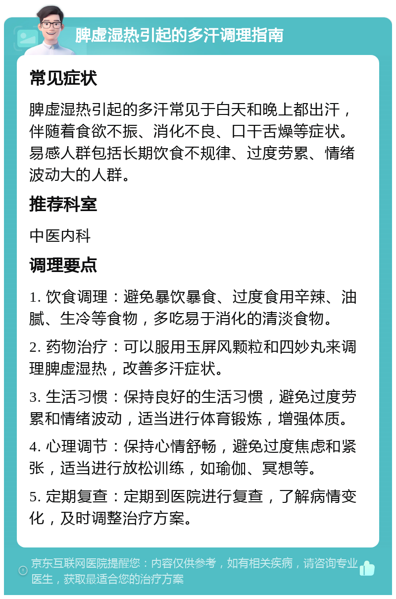 脾虚湿热引起的多汗调理指南 常见症状 脾虚湿热引起的多汗常见于白天和晚上都出汗，伴随着食欲不振、消化不良、口干舌燥等症状。易感人群包括长期饮食不规律、过度劳累、情绪波动大的人群。 推荐科室 中医内科 调理要点 1. 饮食调理：避免暴饮暴食、过度食用辛辣、油腻、生冷等食物，多吃易于消化的清淡食物。 2. 药物治疗：可以服用玉屏风颗粒和四妙丸来调理脾虚湿热，改善多汗症状。 3. 生活习惯：保持良好的生活习惯，避免过度劳累和情绪波动，适当进行体育锻炼，增强体质。 4. 心理调节：保持心情舒畅，避免过度焦虑和紧张，适当进行放松训练，如瑜伽、冥想等。 5. 定期复查：定期到医院进行复查，了解病情变化，及时调整治疗方案。