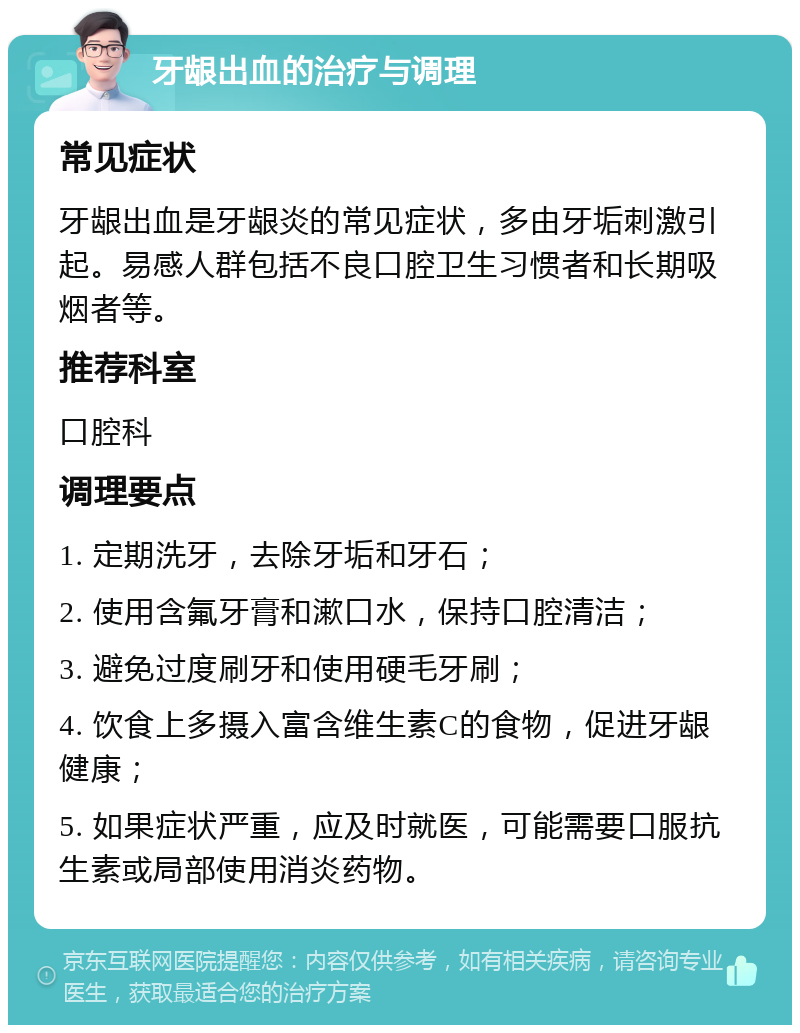 牙龈出血的治疗与调理 常见症状 牙龈出血是牙龈炎的常见症状，多由牙垢刺激引起。易感人群包括不良口腔卫生习惯者和长期吸烟者等。 推荐科室 口腔科 调理要点 1. 定期洗牙，去除牙垢和牙石； 2. 使用含氟牙膏和漱口水，保持口腔清洁； 3. 避免过度刷牙和使用硬毛牙刷； 4. 饮食上多摄入富含维生素C的食物，促进牙龈健康； 5. 如果症状严重，应及时就医，可能需要口服抗生素或局部使用消炎药物。