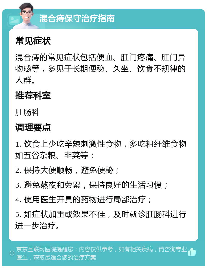 混合痔保守治疗指南 常见症状 混合痔的常见症状包括便血、肛门疼痛、肛门异物感等，多见于长期便秘、久坐、饮食不规律的人群。 推荐科室 肛肠科 调理要点 1. 饮食上少吃辛辣刺激性食物，多吃粗纤维食物如五谷杂粮、韭菜等； 2. 保持大便顺畅，避免便秘； 3. 避免熬夜和劳累，保持良好的生活习惯； 4. 使用医生开具的药物进行局部治疗； 5. 如症状加重或效果不佳，及时就诊肛肠科进行进一步治疗。