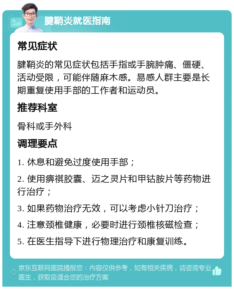 腱鞘炎就医指南 常见症状 腱鞘炎的常见症状包括手指或手腕肿痛、僵硬、活动受限，可能伴随麻木感。易感人群主要是长期重复使用手部的工作者和运动员。 推荐科室 骨科或手外科 调理要点 1. 休息和避免过度使用手部； 2. 使用痹祺胶囊、迈之灵片和甲钴胺片等药物进行治疗； 3. 如果药物治疗无效，可以考虑小针刀治疗； 4. 注意颈椎健康，必要时进行颈椎核磁检查； 5. 在医生指导下进行物理治疗和康复训练。