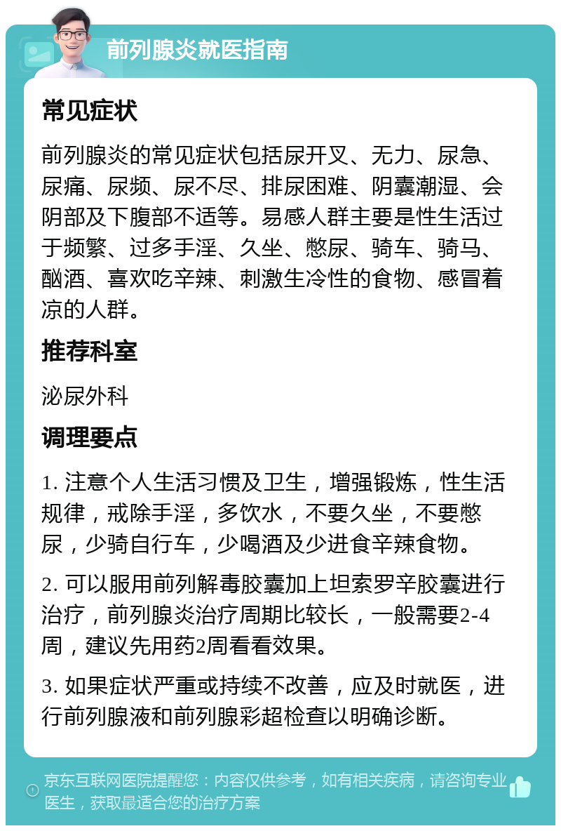 前列腺炎就医指南 常见症状 前列腺炎的常见症状包括尿开叉、无力、尿急、尿痛、尿频、尿不尽、排尿困难、阴囊潮湿、会阴部及下腹部不适等。易感人群主要是性生活过于频繁、过多手淫、久坐、憋尿、骑车、骑马、酗酒、喜欢吃辛辣、刺激生冷性的食物、感冒着凉的人群。 推荐科室 泌尿外科 调理要点 1. 注意个人生活习惯及卫生，增强锻炼，性生活规律，戒除手淫，多饮水，不要久坐，不要憋尿，少骑自行车，少喝酒及少进食辛辣食物。 2. 可以服用前列解毒胶囊加上坦索罗辛胶囊进行治疗，前列腺炎治疗周期比较长，一般需要2-4周，建议先用药2周看看效果。 3. 如果症状严重或持续不改善，应及时就医，进行前列腺液和前列腺彩超检查以明确诊断。